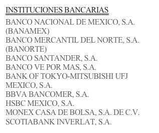 INSTITUCIONES BANCARIAS

BANCO NACIONAL DE MEXICO, S.A. (BANAMEX)
BANCO MERCANTIL DEL NORTE, S.A. (BANORTE)
BANCO SANTANDER, S.A.
BANCO VE POR MAS, S.A.
BANK OF TOKYO-MITSUBISHI UFJ MEXICO, S.A.
BBVA BANCOMER, S.A. 
HSBC MEXICO, S.A. 
MONEX CASA DE BOLSA, S.A. DE C.V.
SCOTIABANK INVERLAT, S.A.