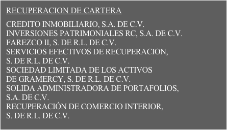 RECUPERACION DE CARTERA

CREDITO INMOBILIARIO, S.A. DE C.V.
INVERSIONES PATRIMONIALES RC, S.A. DE C.V.
FAREZCO II, S. DE R.L. DE C.V.
SERVICIOS EFECTIVOS DE RECUPERACION,  S. DE R.L. DE C.V.
SOCIEDAD LIMITADA DE LOS ACTIVOS  DE GRAMERCY, S. DE R.L. DE C.V.
SOLIDA ADMINISTRADORA DE PORTAFOLIOS,  S.A. DE C.V.
RECUPERACIÓN DE COMERCIO INTERIOR,  S. DE R.L. DE C.V.
